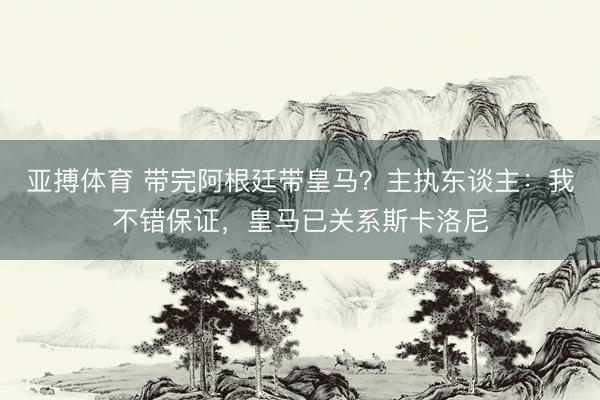 亚搏体育 带完阿根廷带皇马？主执东谈主：我不错保证，皇马已关系斯卡洛尼