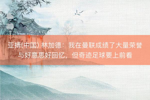 亚搏(中国) 林加德：我在曼联成绩了大量荣誉与好意思好回忆，但奇迹足球要上前看