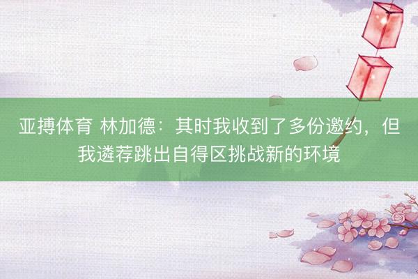亚搏体育 林加德：其时我收到了多份邀约，但我遴荐跳出自得区挑战新的环境