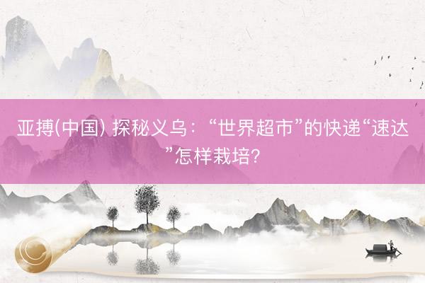 亚搏(中国) 探秘义乌：“世界超市”的快递“速达”怎样栽培？