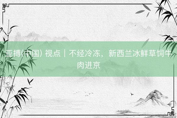 亚搏(中国) 视点｜不经冷冻，新西兰冰鲜草饲牛肉进京