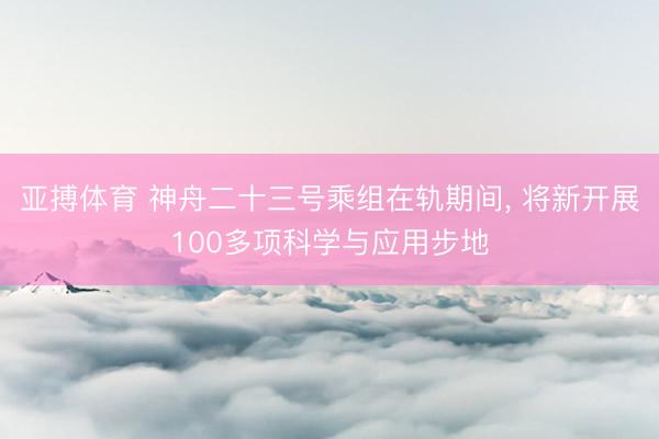 亚搏体育 神舟二十三号乘组在轨期间， 将新开展100多项科学与应用步地