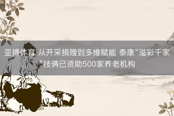 亚搏体育 从开采捐赠到多维赋能 泰康“溢彩千家”技俩已资助500家养老机构