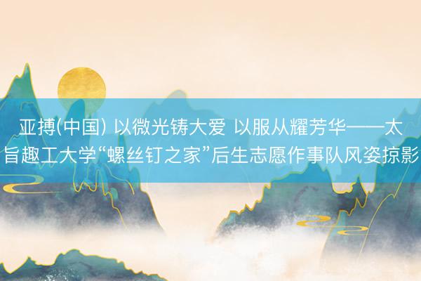 亚搏(中国) 以微光铸大爱 以服从耀芳华——太旨趣工大学“螺丝钉之家”后生志愿作事队风姿掠影