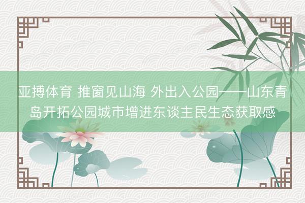 亚搏体育 推窗见山海 外出入公园——山东青岛开拓公园城市增进东谈主民生态获取感