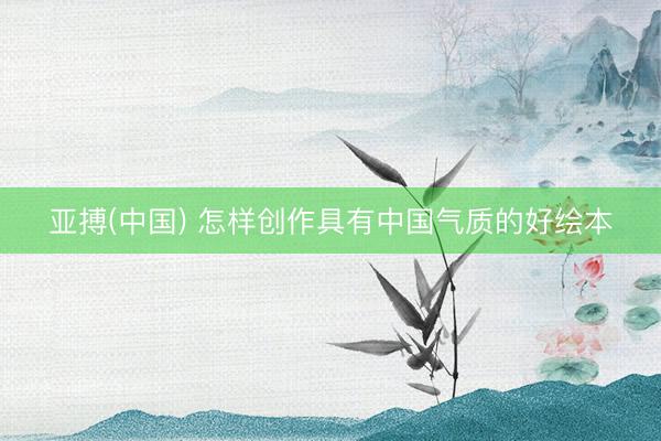 亚搏(中国) 怎样创作具有中国气质的好绘本