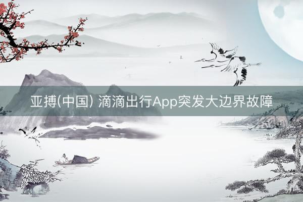 亚搏(中国) 滴滴出行App突发大边界故障