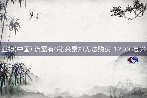 亚搏(中国) 流露有6张余票却无法购买 12306复兴