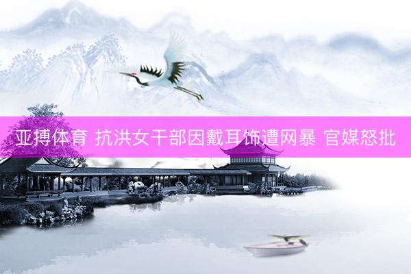 亚搏体育 抗洪女干部因戴耳饰遭网暴 官媒怒批