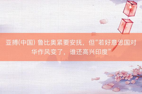 亚搏(中国) 鲁比奥紧要安抚，但“若好意思国对华作风变了，谁还高兴印度”