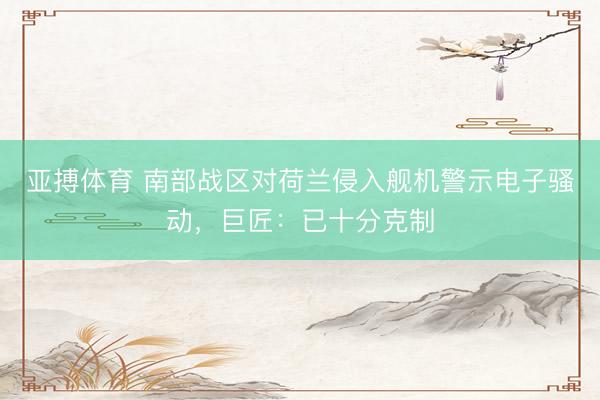 亚搏体育 南部战区对荷兰侵入舰机警示电子骚动，巨匠：已十分克制