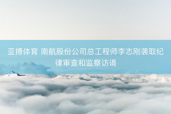 亚搏体育 南航股份公司总工程师李志刚袭取纪律审查和监察访谒