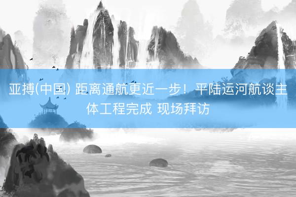 亚搏(中国) 距离通航更近一步！平陆运河航谈主体工程完成 现场拜访