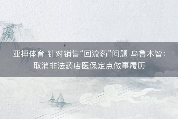 亚搏体育 针对销售“回流药”问题 乌鲁木皆：取消非法药店医保定点做事履历