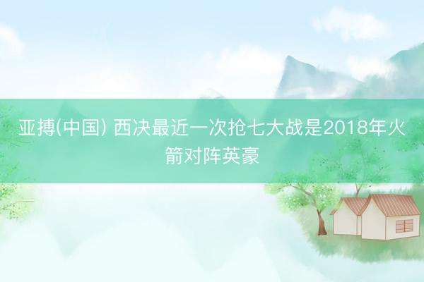 亚搏(中国) 西决最近一次抢七大战是2018年火箭对阵英豪