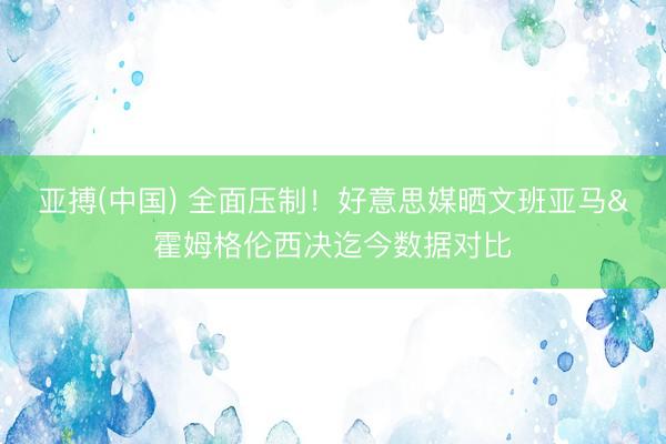 亚搏(中国) 全面压制！好意思媒晒文班亚马&霍姆格伦西决迄今数据对比