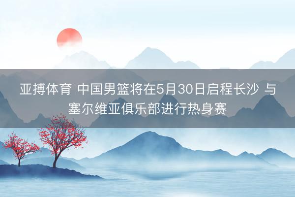 亚搏体育 中国男篮将在5月30日启程长沙 与塞尔维亚俱乐部进行热身赛