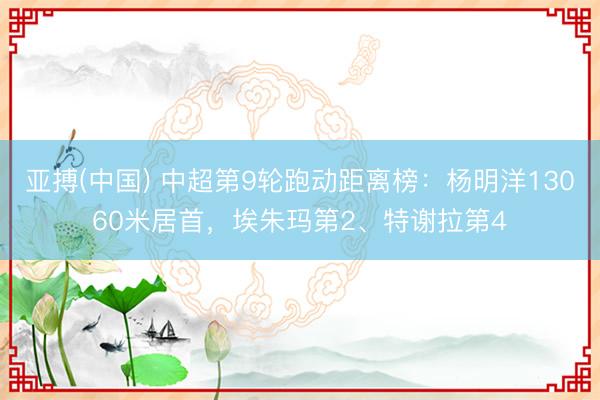 亚搏(中国) 中超第9轮跑动距离榜：杨明洋13060米居首，埃朱玛第2、特谢拉第4