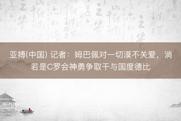 亚搏(中国) 记者：姆巴佩对一切漠不关爱，淌若是C罗会神勇争取干与国度德比