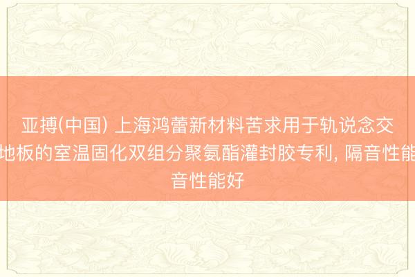 亚搏(中国) 上海鸿蕾新材料苦求用于轨说念交通地板的室温固化双组分聚氨酯灌封胶专利， 隔音性能好