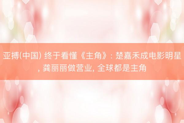 亚搏(中国) 终于看懂《主角》: 楚嘉禾成电影明星， 龚丽丽做营业， 全球都是主角