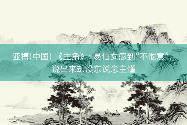 亚搏(中国) 《主角》: 易仙女感到“不惬意”， 说出来却没东说念主懂