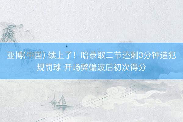 亚搏(中国) 续上了！哈录取二节还剩3分钟造犯规罚球 开场弊端波后初次得分