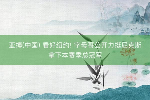 亚搏(中国) 看好纽约! 字母哥公开力挺尼克斯拿下本赛季总冠军