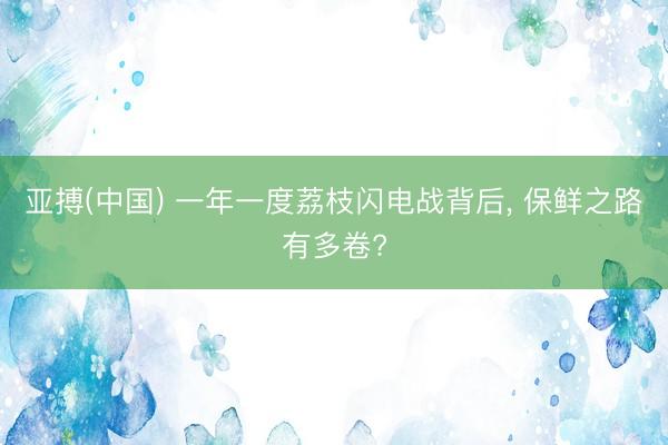 亚搏(中国) 一年一度荔枝闪电战背后， 保鲜之路有多卷?