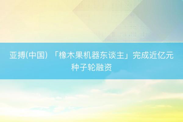 亚搏(中国) 「橡木果机器东谈主」完成近亿元种子轮融资