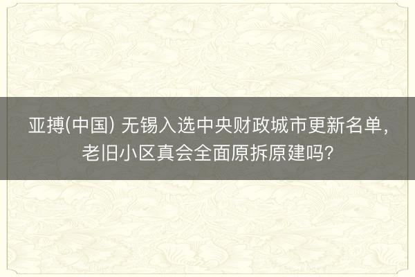 亚搏(中国) 无锡入选中央财政城市更新名单，老旧小区真会全面原拆原建吗？