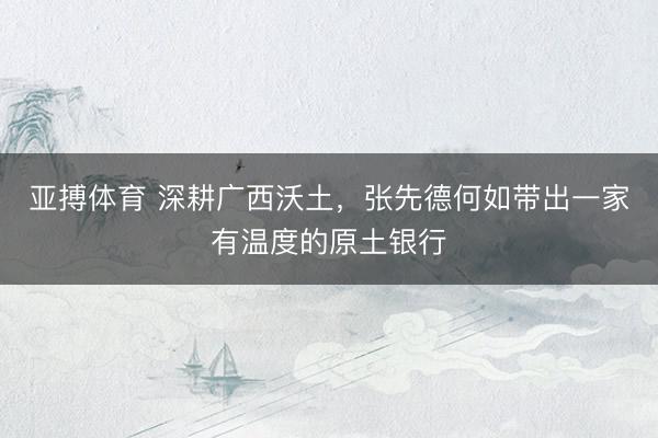 亚搏体育 深耕广西沃土，张先德何如带出一家有温度的原土银行