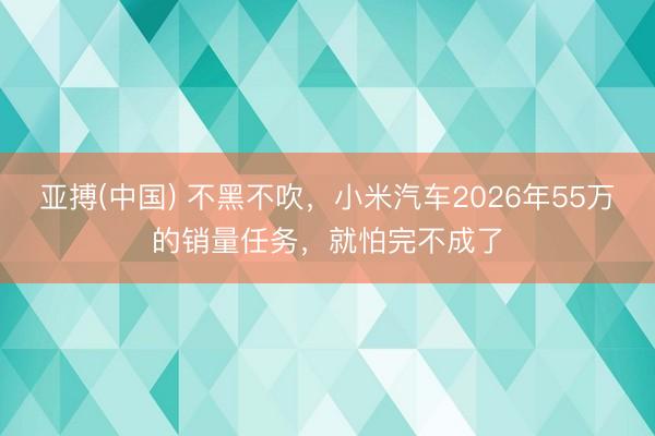 亚搏(中国) 不黑不吹,小米汽车2026年55万的销量任务,就怕完不成了