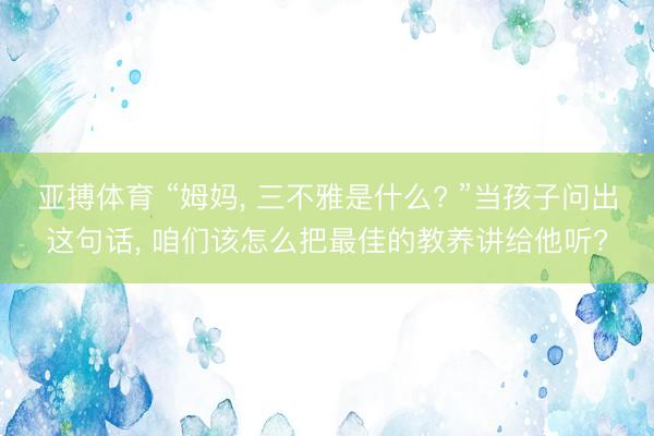 亚搏体育 “姆妈， 三不雅是什么? ”当孩子问出这句话， 咱们该怎么把最佳的教养讲给他听?