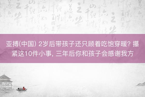 亚搏(中国) 2岁后带孩子还只顾着吃饱穿暖? 攥紧这10件小事, 三年后你和孩子会感谢我方