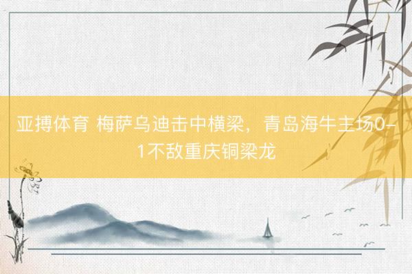亚搏体育 梅萨乌迪击中横梁，青岛海牛主场0-1不敌重庆铜梁龙