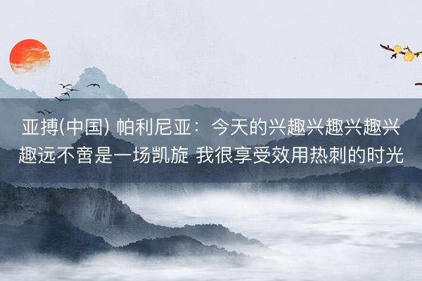 亚搏(中国) 帕利尼亚：今天的兴趣兴趣兴趣兴趣远不啻是一场凯旋 我很享受效用热刺的时光