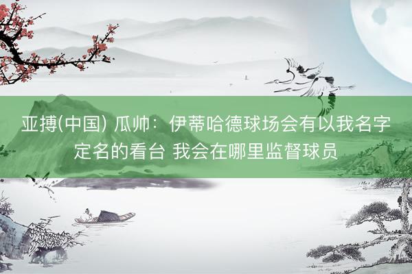 亚搏(中国) 瓜帅：伊蒂哈德球场会有以我名字定名的看台 我会