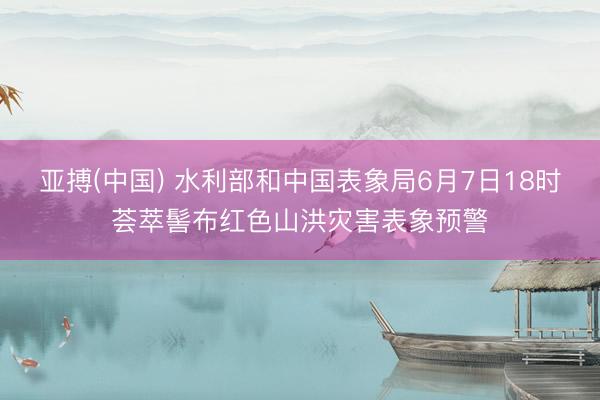 亚搏(中国) 水利部和中国表象局6月7日18时荟萃髻布红色山洪灾害表象预警