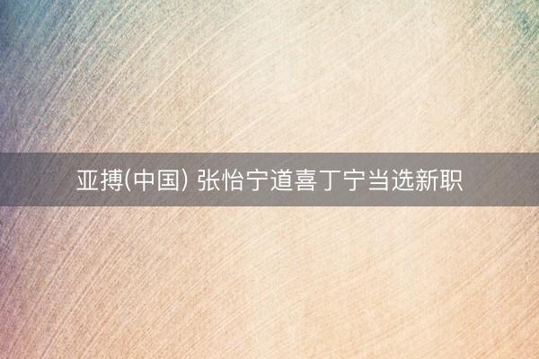 亚搏(中国) 张怡宁道喜丁宁当选新职