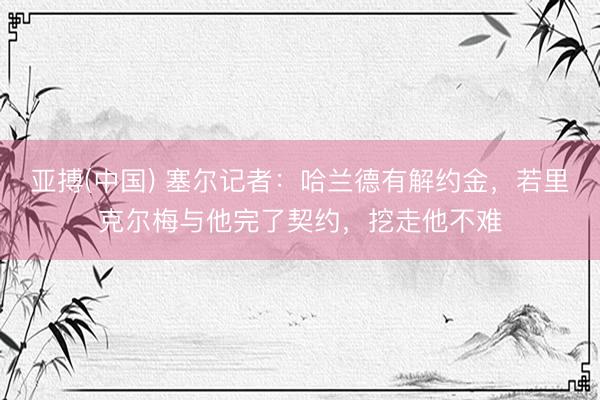 亚搏(中国) 塞尔记者：哈兰德有解约金，若里克尔梅与他完了契约，挖走他不难