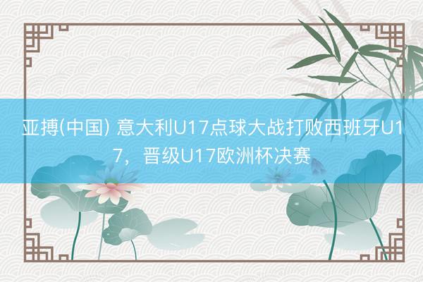 亚搏(中国) 意大利U17点球大战打败西班牙U17,晋级U17欧洲杯决赛