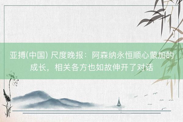 亚搏(中国) 尺度晚报：阿森纳永恒顺心蒙加的成长，相关各方也如故伸开了对话
