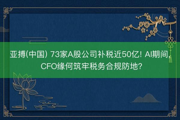亚搏(中国) 73家A股公司补税近50亿! AI期间， CFO缘何筑牢税务合规防地?