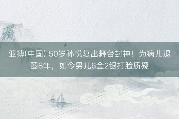 亚搏(中国) 50岁孙悦复出舞台封神！为病儿退圈8年，如今男儿6金2银打脸质疑