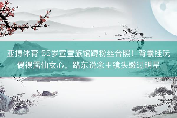 亚搏体育 55岁宣萱旅馆蹲粉丝合照！背囊挂玩偶裸露仙女心，路东说念主镜头嫩过明星