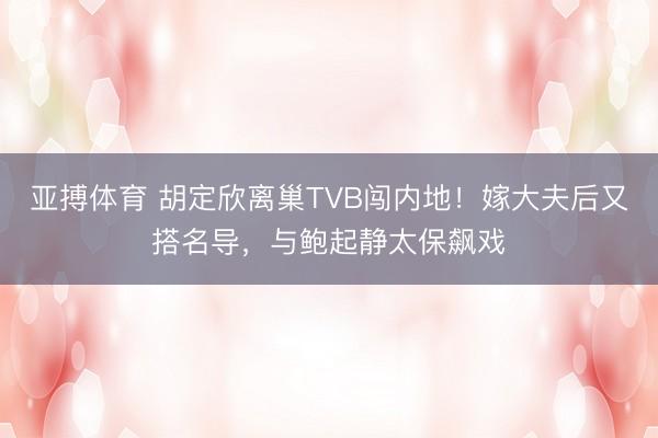 亚搏体育 胡定欣离巢TVB闯内地！嫁大夫后又搭名导，与鲍起静太保飙戏