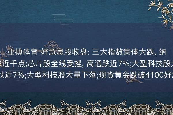 亚搏体育 好意思股收盘: 三大指数集体大跌， 纳指跳水跌近2%， 谈指跌近千点;芯片股全线受挫， 高通跌近7%;大型科技股大量下落;现货黄金跌破4100好意思元