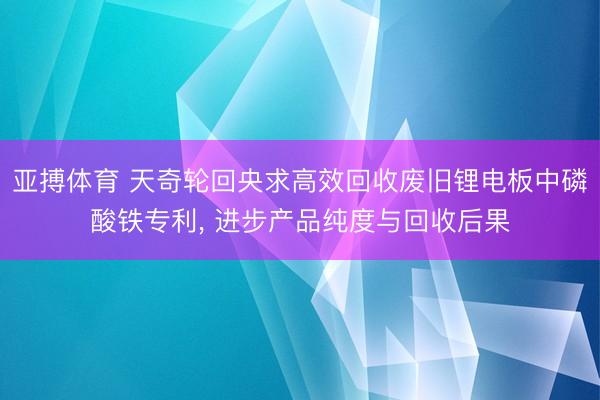 亚搏体育 天奇轮回央求高效回收废旧锂电板中磷酸铁专利， 进步产品纯度与回收后果