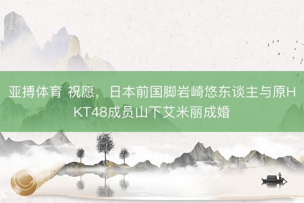 亚搏体育 祝愿,日本前国脚岩崎悠东谈主与原HKT48成员山下艾米丽成婚